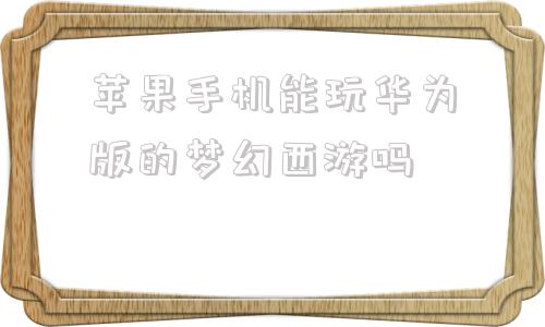 苹果手机能玩华为版的梦幻西游吗梦幻西游手游苹果和安卓能一起玩吗