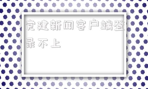 党建新闻客户端登录不上新时代党建新闻网独家新闻